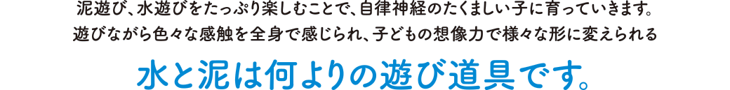 泥遊び、水遊びをたっぷり楽しむことで、自律神経のたくましい子に育っていきます。遊びながら色々な感触を全身で感じられ、子どもの想像力で様々な形に変えられる水と泥は何よりの遊び道具です。