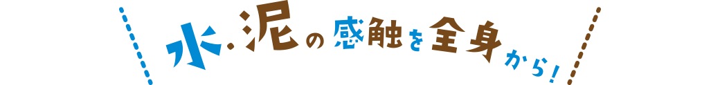 水・泥の感触を全身から!