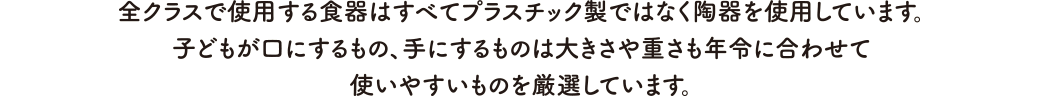 全クラスで使用する食器はすべてプラスチック製ではなく陶器を使用しています。子どもが口にするもの、手にするものは大きさや重さも年令に合わせて使いやすいものを厳選しています。
