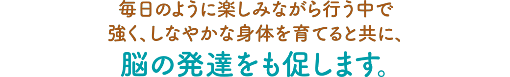毎日のように楽しみながら行う中で強く、しなやかな身体を育てると共に、脳の発達をも促します。