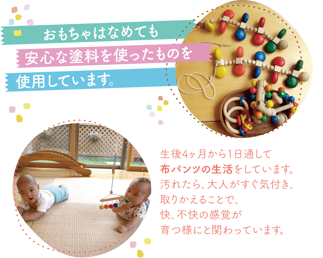 おもちゃをなめても安心な塗料を使ったものを使用しています。生後4ヶ月から1日通して布パンツの生活をしています。汚れたら、大人がすぐ気付き、取りかえることで、快、不快の感覚が育つ様にと関わっています。