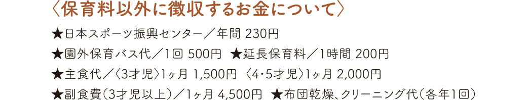 〈保育料以外に徴収するお金について〉★日本スポーツ振興センター／年間 230円 ★園外保育バス代／1回 500円 ★延長保育料／1時間 200円 ★主食代／〈3才児〉1ヶ月 1,500円  〈4・5才児〉1ヶ月 2,000円 ★布団乾燥、クリーニング代（各年1回）